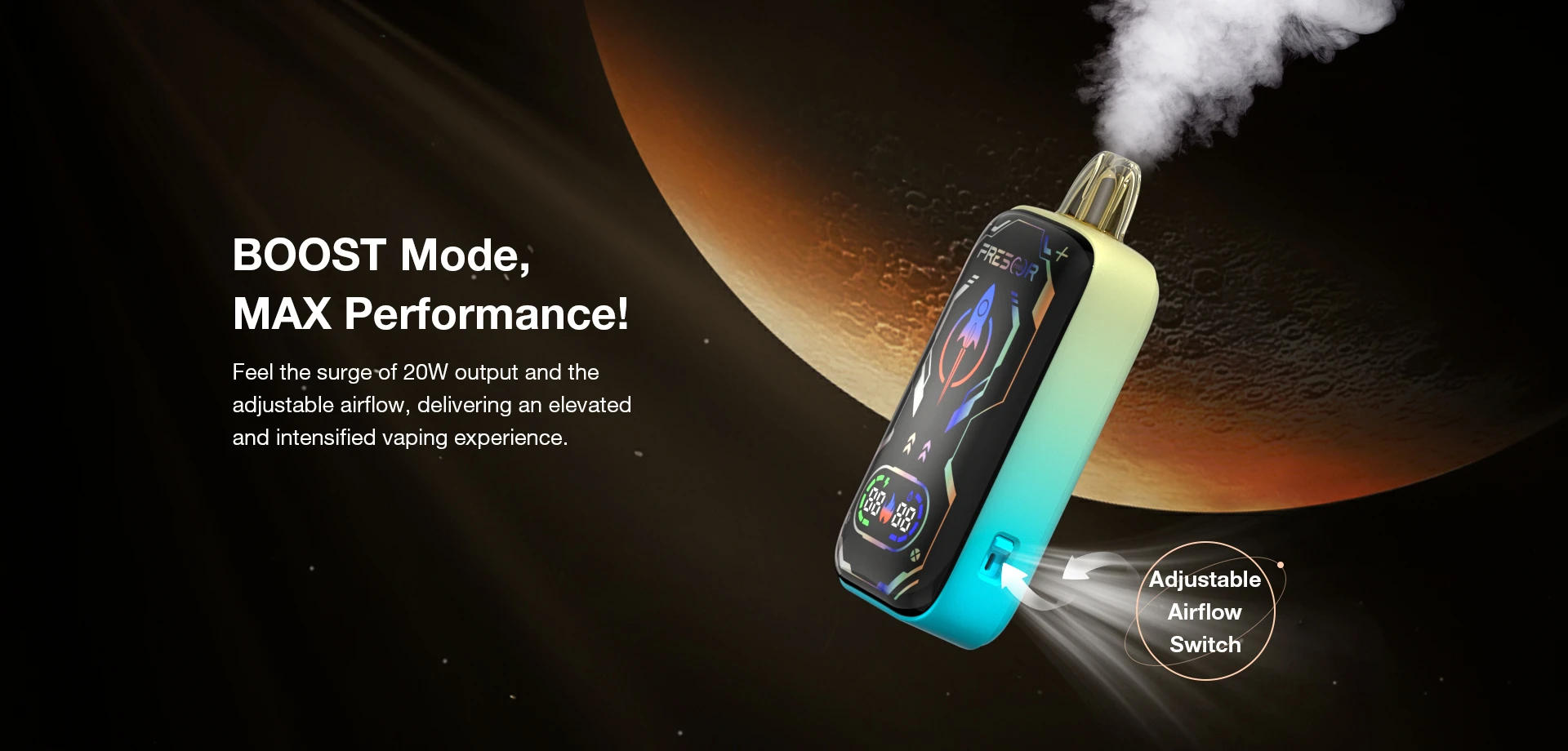 BOOST Mode, MAX Performance!  Feel the surge of 20W output and the adjustable airflow, delivering an elevated and intensified vaping experience.