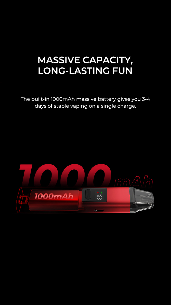 MASSIVE CAPACITY, LONG-LASTING FUN The built-in 1000mAh massive battery gives you 3-4 days of stable vaping on a single charge.