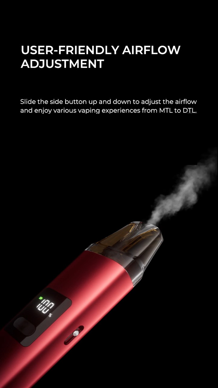 USER-FRIENDLY AIRFLOW ADJUSTMENT Slide the side button up and down to adjust the airflow and enjoy various vaping experiences from MTL to DTL.