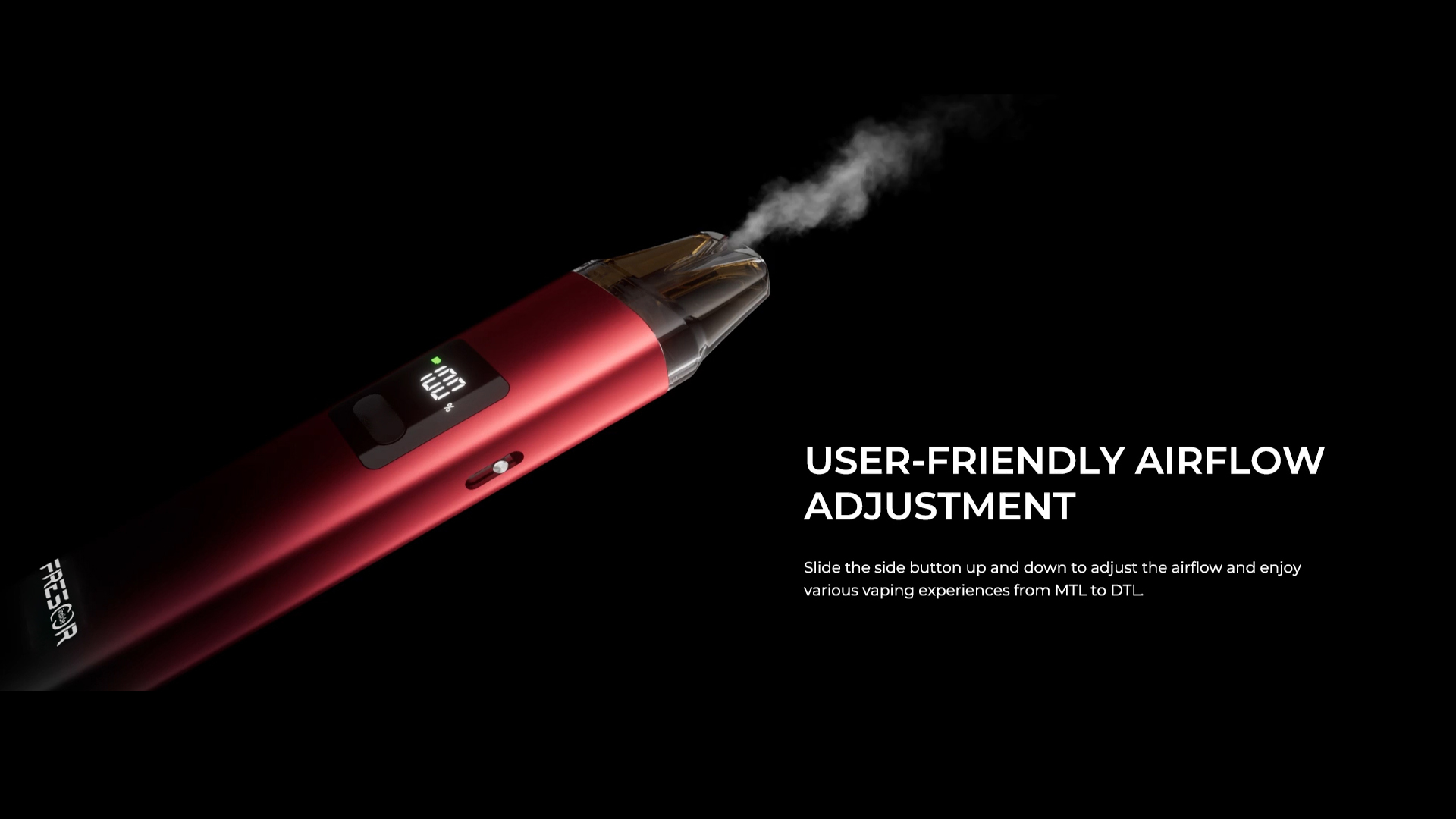 USER-FRIENDLY AIRFLOW ADJUSTMENT Slide the side button up and down to adjust the airflow and enjoy various vaping experiences from MTL to DTL.