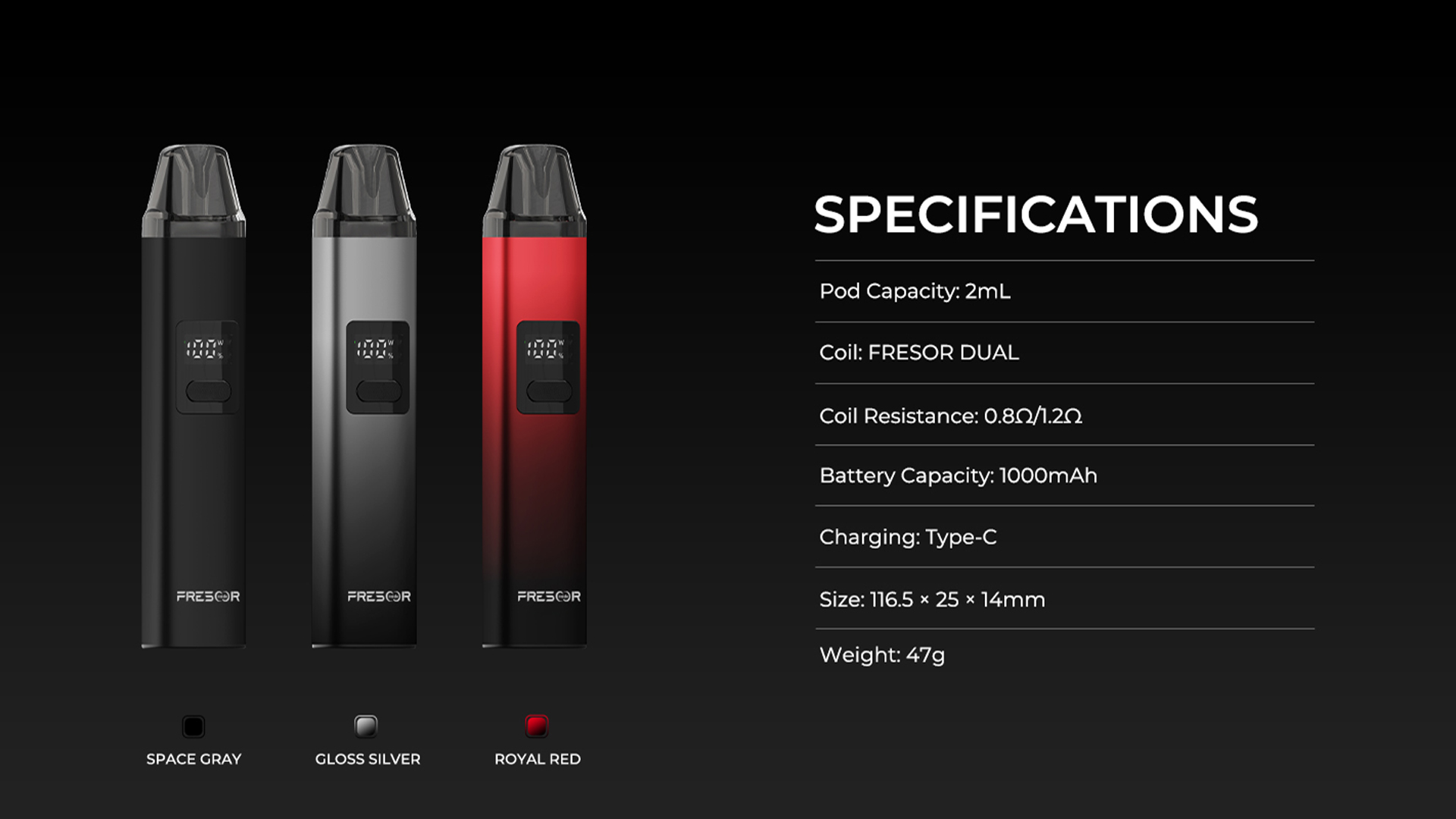 SPECIFICATIONS Pod Capacity: 2mL Coil: FRESOR DUAL Coil Resistance: 0.8Ω/1.2 Battery Capacity: 1000mAh Charging: Type-C Size: 116.5 x25 x14mm Weight: 47g