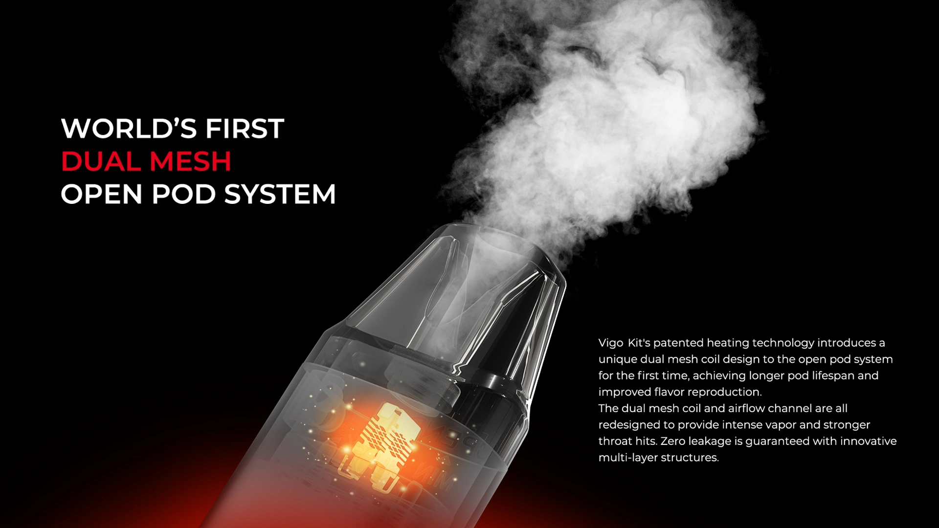 WORLD'S FIRST DUAL MESH OPEN POD SYSTEM Vigo Kit's patented heating technology introduces a unique dual mesh coil design to the open pod system for the first time, achieving longer pod lifespan and improved flavor reproduction. The dual mesh coil and airflow channel are all redesigned to provide intense vapor and stronger throat hits. Zero leakage is guaranteed with innovative multi-layer structures.