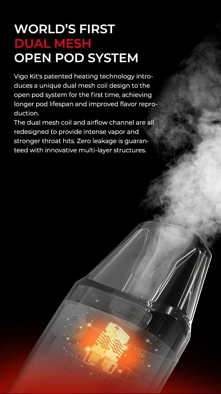 WORLD'S FIRST DUAL MESH OPEN POD SYSTEM Vigo Kit's patented heating technology introduces a unique dual mesh coil design to the open pod system for the first time, achieving longer pod lifespan and improved flavor reproduction. The dual mesh coil and airflow channel are all redesigned to provide intense vapor and stronger throat hits. Zero leakage is guaranteed with innovative multi-layer structures.